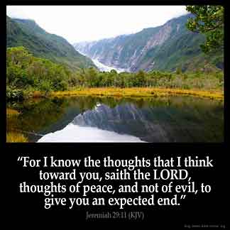 Jeremiah_29-11: For I know the thoughts that I think toward you, saith the LORD, thoughts of peace, and not of evil, to give you an expected end