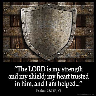 Psalms_28-7: The LORD is my strength and my shield; my heart trusted in him, and I am helped: therefore my heart greatly rejoiceth; and with my song will I praise him.