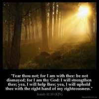 Isaiah_41-10: Fear thou not; for I am with thee: be not dismayed; for I am thy God: I will strengthen thee; yea, I will help thee; yea, I will uphold thee with the right hand of my righteousness