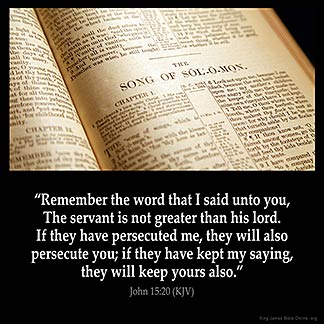 John_15-20: Remember the word that I said unto you, The servant is not greater than his lord. If they have persecuted me, they will also persecute you; if they have kept my saying, they will keep yours also.