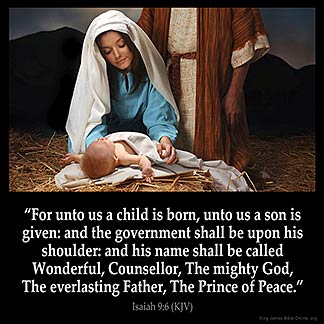 Isaiah_9-6: For unto us a child is born, unto us a son is given: and the government shall be upon his shoulder: and his name shall be called Wonderful, Counseller, The mighty God, The everlasting Father, The Prince of Peace.