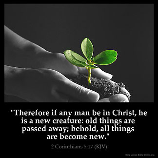 2-Corinthians_5-17: Therefore if any man be in Christ, he is a new creature: old things are passed away; behold, all things are become new