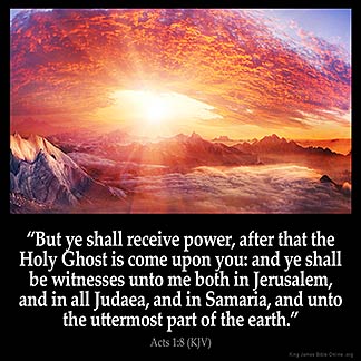 Acts_1-8: But ye shall receive power, after that the Holy Ghost is come upon you: and ye shall be witnesses unto me both in Jerusalem, and in all Judaea, and in Samaria, and unto the uttermost part of the earth.